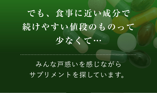 でも、食事に近い成分で続けやすい値段のものって少なくて…みんな戸惑いを感じながらサプリメントを探しています。