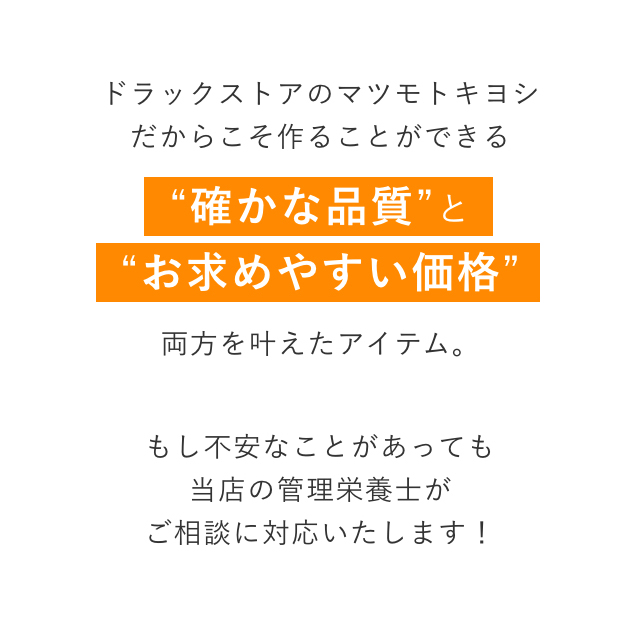 ドラックストアのマツモトキヨシだからこそ作ることができる“確かな品質”と“お求めやすい価格”両方を叶えたアイテム。もし不安なことがあっても当店の管理栄養士がご相談に対応いたします！