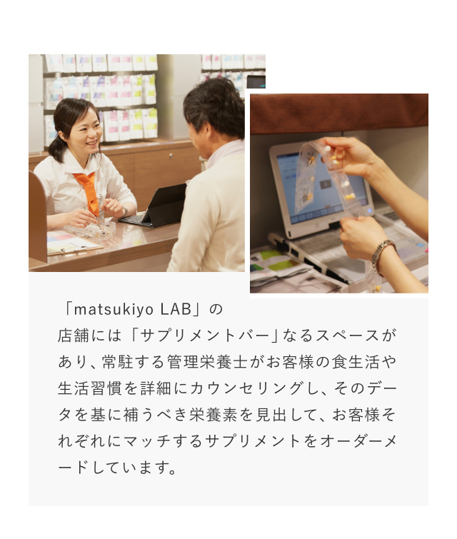 「matsukiyo LAB」の店舗には「サプリメントバー」なるスペースがあり、常駐する管理栄養士がお客様の食生活や生活習慣を詳細にカウンセリングし、そのデータを基に補うべき栄養素を見出して、お客様それぞれにマッチするサプリメントをオーダーメードしています。