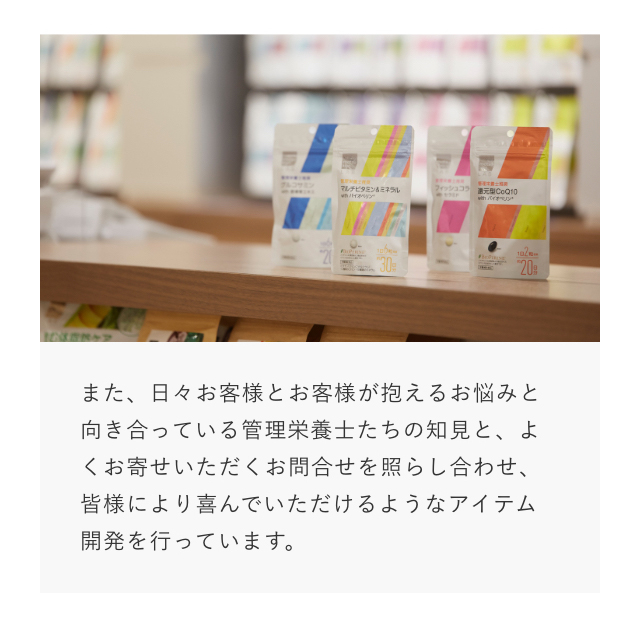また、日々お客様とお客様が抱えるお悩みと向き合っている管理栄養士たちの知見と、よくお寄せいただくお問合せを照らし合わせ、皆様により喜んでいただけるようなアイテム開発を行っています。