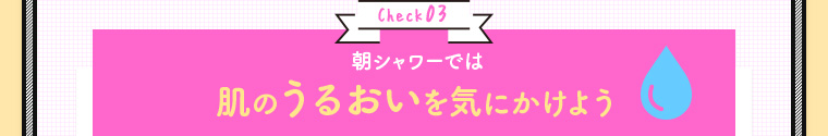 Check03 朝シャワーでは肌のうるおいを気にかけよう