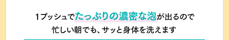 1プッシュでたっぷりの濃密な泡が出るので忙しい朝でも、サッと身体を洗えます