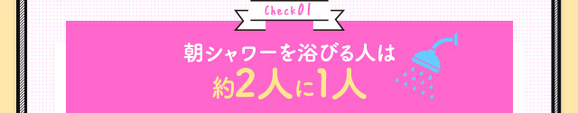Check01 朝シャワーを浴びる人は約2人に1人