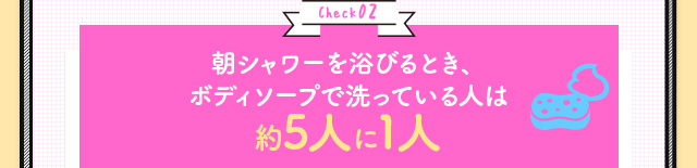 Check02 朝シャワーを浴びるとき、ボディソープで洗っている人は約5人に1人