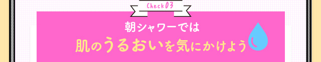 Check03 朝シャワーでは肌のうるおいを気にかけよう