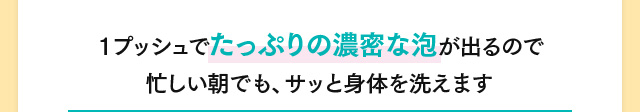 1プッシュでたっぷりの濃密な泡が出るので忙しい朝でも、サッと身体を洗えます