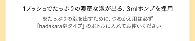1プッシュでたっぷりの濃密な泡が出る、3mlポンプを採用 ※たっぷりの泡を出すために、つめかえ用は必ず「hadakara泡タイプ」のボトルに入れてお使いください