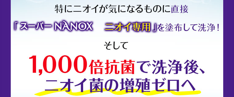 特にニオイが気になるものに直接「スーパーNANOXニオイ専用」を塗布して洗浄！そして1000倍抗菌で洗浄後、ニオイ菌の増殖ゼロへ