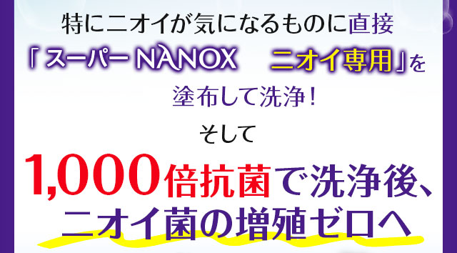 特にニオイが気になるものに直接「スーパーNANOXニオイ専用」を塗布して洗浄！そして1000倍抗菌で洗浄後、ニオイ菌の増殖ゼロへ