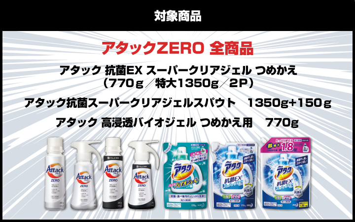 対象商品：アタックZERO 全商品（アタック 抗菌EX スーパークリアジェル つめかえ（770ｇ／特大1350g／2Ｐ）アタック抗菌スーパークリアジェルスパウト　1350g+150ｇアタック 高浸透バイオジェル つめかえ用 　770g）