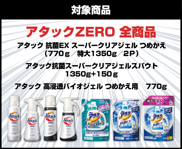 対象商品：アタックZERO 全商品（アタック 抗菌EX スーパークリアジェル つめかえ（770ｇ／特大1350g／2Ｐ）アタック抗菌スーパークリアジェルスパウト　1350g+150ｇアタック 高浸透バイオジェル つめかえ用 　770g）