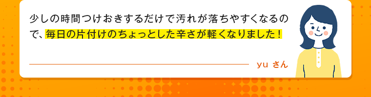 少しの時間つけおきするだけで汚れが落ちやすくなるので、毎日の片付けのちょっとした辛さが軽くなりました！