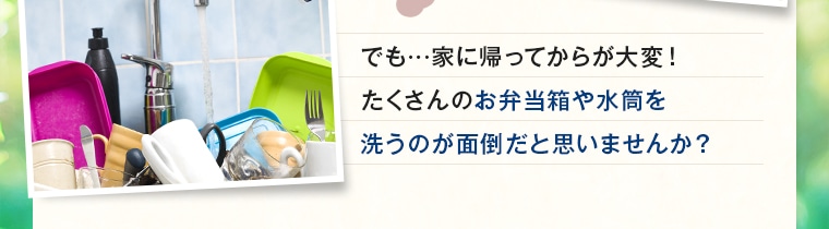 でも…家に帰ってからが大変！ たくさんのお弁当箱や水筒を 洗うのが面倒だと思いませんか？ 
