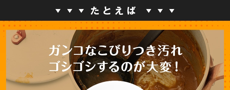 たとえばガンコなこびりつき汚れ ゴシゴシするのが大変！