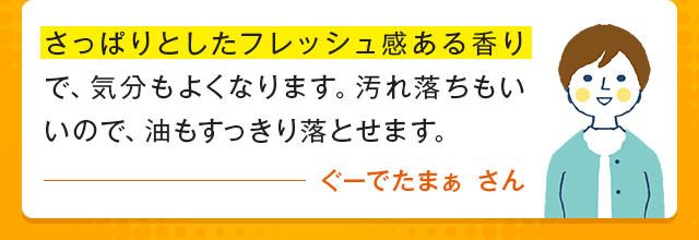 さっぱりとしたフレッシュ感ある香りで、気分もよくなります。汚れ落ちもいいので、油もすっきり落とせます。