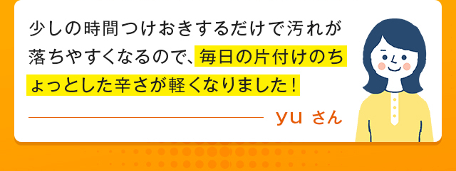 少しの時間つけおきするだけで汚れが落ちやすくなるので、毎日の片付けのちょっとした辛さが軽くなりました！