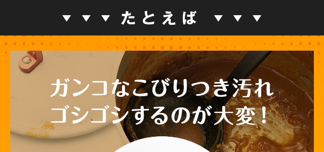 たとえばガンコなこびりつき汚れ ゴシゴシするのが大変！