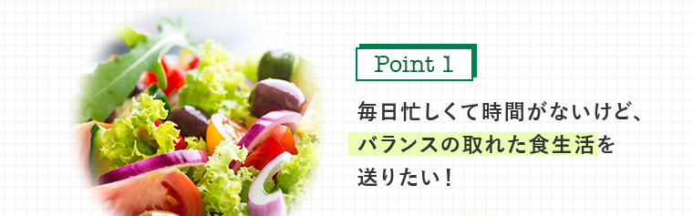 毎日忙しくて時間がないけど、 バランスの取れた食生活を 送りたい！