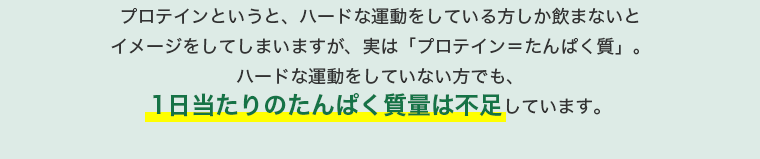 プロテインというと、ハードな運動をしている方しか飲まないとイメージをしてしまいますが、実は「プロテイン＝たんぱく質」。ハードな運動をしていない方でも、1日当たりのたんぱく質量は不足しています。