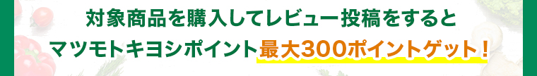 対象商品を購入してレビュー投稿をするとマツモトキヨシポイント最大300ポイントゲット！