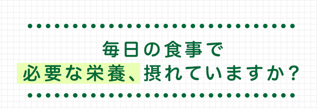 毎日の食事で 必要な栄養、摂れていますか？