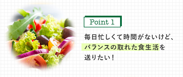 毎日忙しくて時間がないけど、 バランスの取れた食生活を 送りたい！