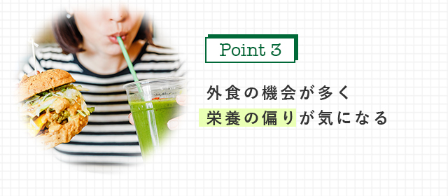 外食の機会が多く 栄養の偏りが気になる