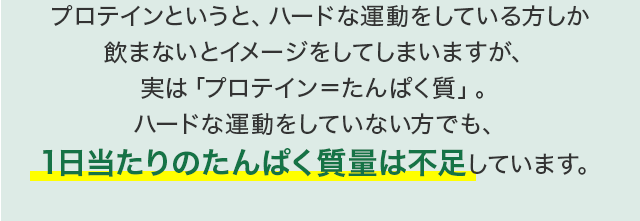 プロテインというと、ハードな運動をしている方しか飲まないとイメージをしてしまいますが、実は「プロテイン＝たんぱく質」。ハードな運動をしていない方でも、1日当たりのたんぱく質量は不足しています。