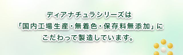 ディアナチュラシリーズは 「国内工場生産・無着色・保存料無添加」に こだわって製造しています。