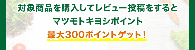対象商品を購入してレビュー投稿をするとマツモトキヨシポイント最大300ポイントゲット！