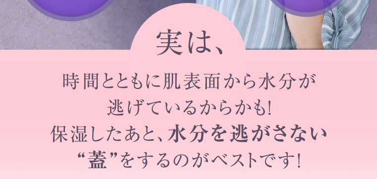 実は、時間とともに肌表面から水分が逃げているからかも！保湿したあと、水分を逃がさない“蓋”をするのがベストです！