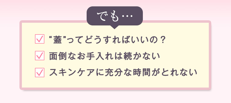 でも…「“蓋”ってどうすればいいの？」「面倒なお手入れは続かない」「スキンケアに充分な時間がとれない」