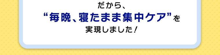 だから、“毎晩、寝たまま集中ケア”を実現しました！