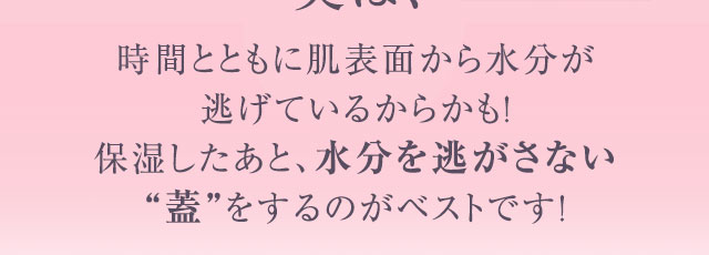 実は、時間とともに肌表面から水分が逃げているからかも！保湿したあと、水分を逃がさない“蓋”をするのがベストです！