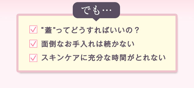 でも…「“蓋”ってどうすればいいの？」「面倒なお手入れは続かない」「スキンケアに充分な時間がとれない」