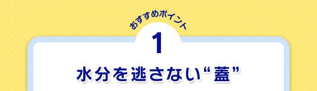 おすすめポイント1 水分を逃さない“蓋”