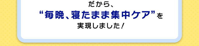 だから、“毎晩、寝たまま集中ケア”を実現しました！