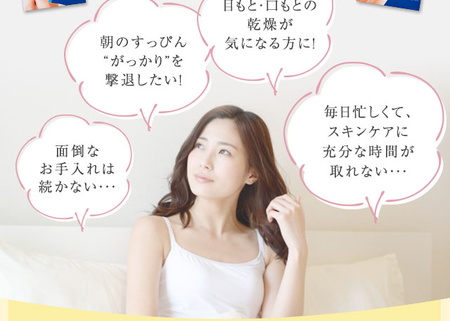 「面倒なお手入れは続かない・・・」「朝のすっぴん“がっかり”を撃退したい！」「目もと・口もとの乾燥が気になる方に！」「毎日忙しくて、スキンケアに充分な時間が取れない・・・」