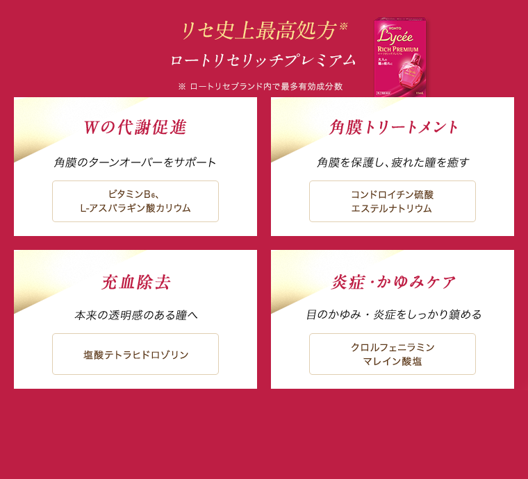 リセ史上最高処方※ ロートリセリッチプレミアム ※ロートリセブランド内で最多有効成分数 Wの代謝促進 角膜のターンオーバーをサポート ビタミンB6、L-アスパラギン酸カリウム　角膜トリートメント 角膜を保護し、疲れた瞳を癒す コンドロイチン硫酸エステルナトリウム　充血除去 本来の透明感のある瞳へ 塩酸テトラヒドロゾリン　炎症・かゆみケア 目のかゆみ・炎症をしっかり鎮める クロルフェニラミンマレイン酸塩