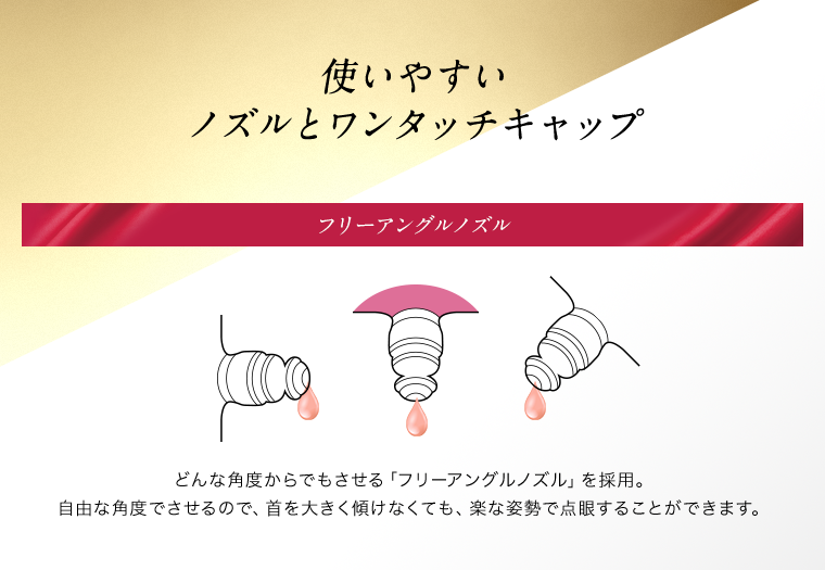 使いやすいノズルとワンタッチキャップ　フリーアングルノズル どんな角度からでもさせる「フリーアングルノズル」を採用。自由な角度でさせるので、首を大きく傾けなくても、楽な姿勢で点眼することができます。