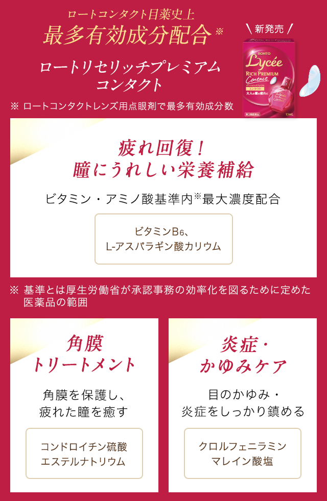 ロートコンタクト目薬史上最多有効成分配合※ ロートリセリッチプレミアムコンタクト ※ロートコンタクトレンズ用点眼剤で最多有効成分数 疲れ回復！瞳にうれしい栄養補給 ビタミン・アミノ酸基準内※最大濃度配合 ビタミンB6、L-アスパラギン酸カリウム　角膜トリートメント 角膜を保護し、疲れた瞳を癒す コンドロイチン硫酸エステルナトリウム　炎症・かゆみケア 目のかゆみ・炎症をしっかり鎮める クロルフェニラミンマレイン酸塩