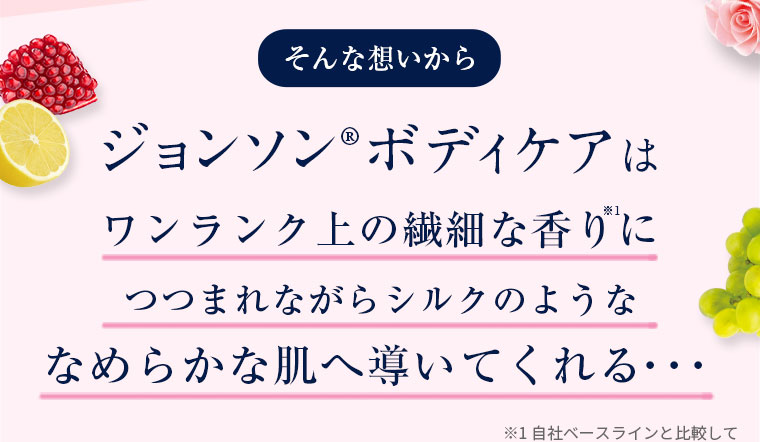 そんな想いからジョンソン®ボディケアはワンランク上の繊細な香りにつつまれながらシルクのようななめらかな肌へ導いてくれる…　※1 自社ベースラインと比較して