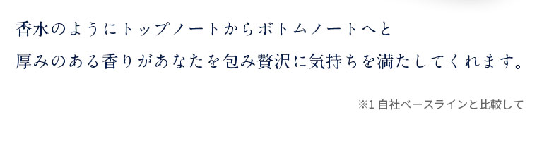 香水のようにトップノートからボトムノートへと厚みのある香りがあなたを包み贅沢に気持ちを満たしてくれます。
