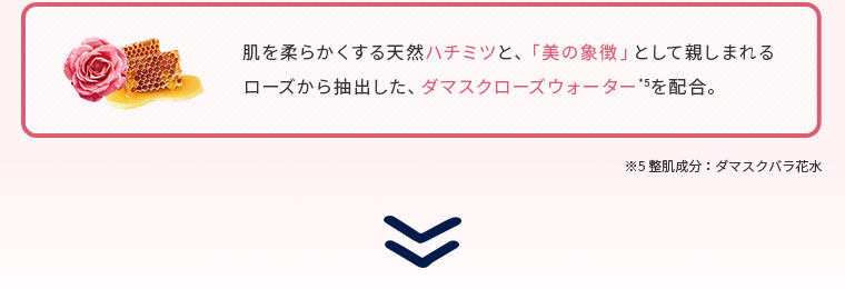 肌を柔らかくする天然ハチミツと、「美の象徴」として親しまれるローズから抽出した、ダマスクローズウォーター*5を配合。