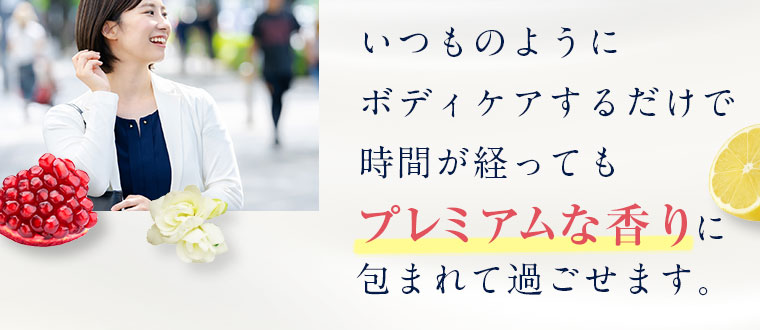 いつものように ボディケアするだけで 時間が経ってもプレミアムな香りに包まれて過ごせます。