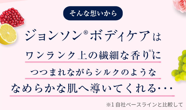 そんな想いからジョンソン®ボディケアはワンランク上の繊細な香りにつつまれながらシルクのようななめらかな肌へ導いてくれる…　※1 自社ベースラインと比較して