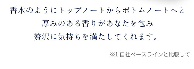 香水のようにトップノートからボトムノートへと厚みのある香りがあなたを包み贅沢に気持ちを満たしてくれます。