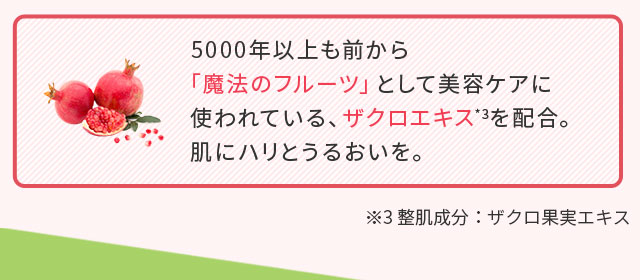 5000年以上も前から「魔法のフルーツ」として美容ケアに使われている、ザクロエキス*3を配合。肌にハリとうるおいを。