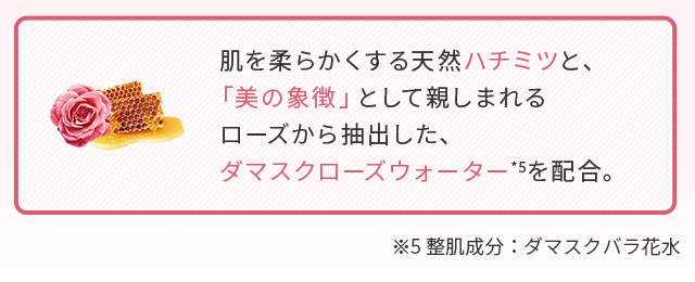 肌を柔らかくする天然ハチミツと、「美の象徴」として親しまれるローズから抽出した、ダマスクローズウォーター*5を配合。