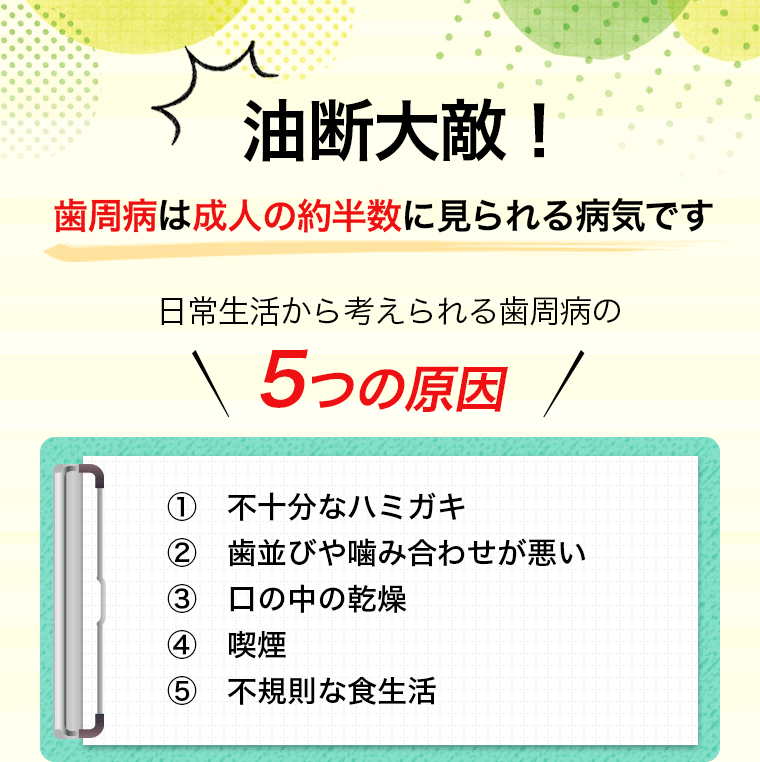 油断大敵！歯周病は成人の約半数に見られる病気です 日常生活から考えられる歯周病の5つの原因 ①不十分なハミガキ ②歯並びや噛み合わせが悪い ③口の中の乾燥 ④喫煙 ⑤不規則な食生活